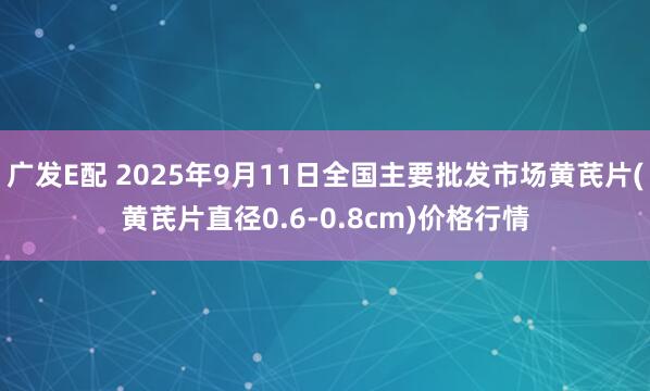 广发E配 2025年9月11日全国主要批发市场黄芪片(黄芪片直径0.6-0.8cm)价格行情