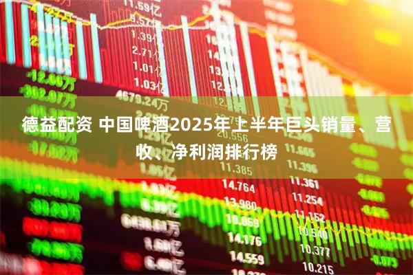德益配资 中国啤酒2025年上半年巨头销量、营收、净利润排行榜