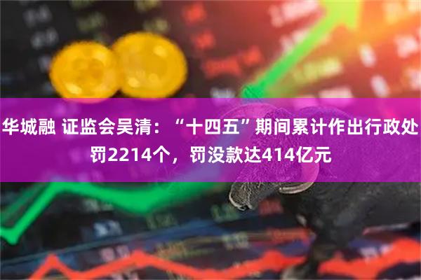 华城融 证监会吴清：“十四五”期间累计作出行政处罚2214个，罚没款达414亿元