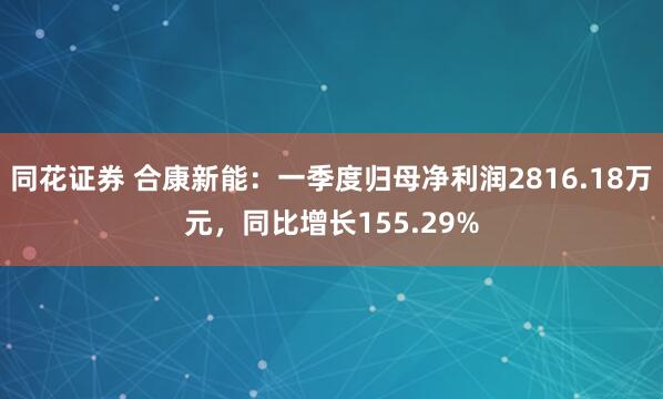 同花证券 合康新能：一季度归母净利润2816.18万元，同比增长155.29%