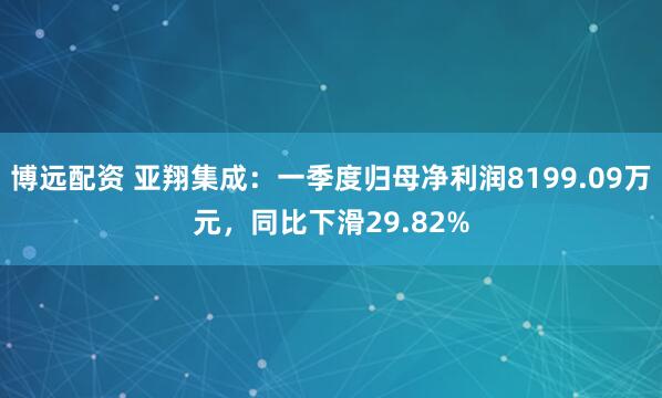 博远配资 亚翔集成：一季度归母净利润8199.09万元，同比下滑29.82%