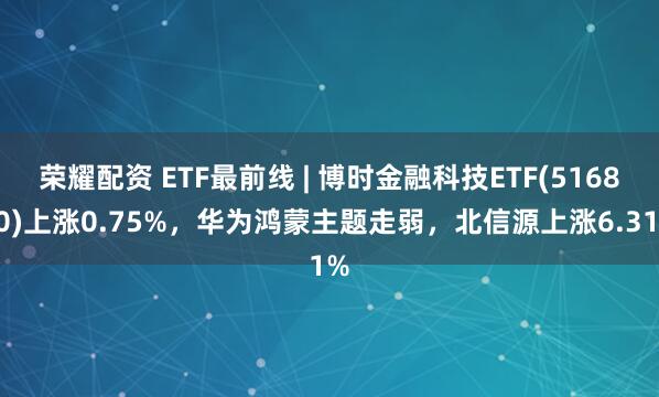 荣耀配资 ETF最前线 | 博时金融科技ETF(516860)上涨0.75%，华为鸿蒙主题走弱，北信源上涨6.31%