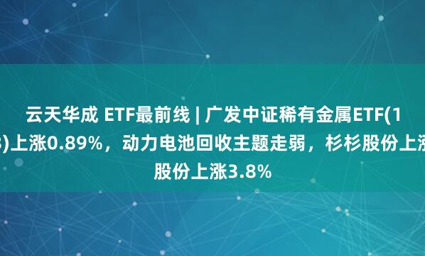 云天华成 ETF最前线 | 广发中证稀有金属ETF(159608)上涨0.89%，动力电池回收主题走弱，杉杉股份上涨3.8%