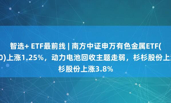 智选+ ETF最前线 | 南方中证申万有色金属ETF(512400)上涨1.25%，动力电池回收主题走弱，杉杉股份上涨3.8%