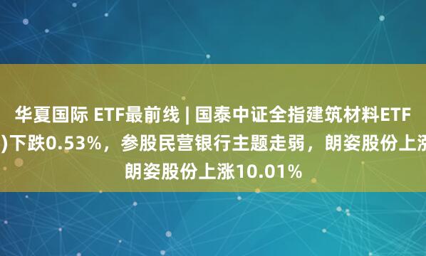 华夏国际 ETF最前线 | 国泰中证全指建筑材料ETF(159745)下跌0.53%，参股民营银行主题走弱，朗姿股份上涨10.01%