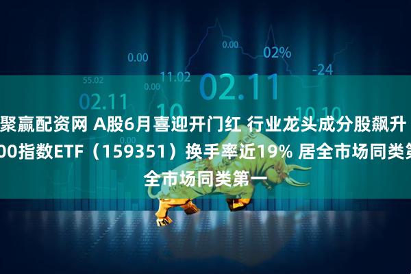 聚赢配资网 A股6月喜迎开门红 行业龙头成分股飙升 A500指数ETF（159351）换手率近19% 居全市场同类第一