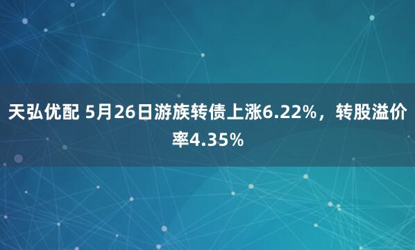 天弘优配 5月26日游族转债上涨6.22%，转股溢价率4.35%