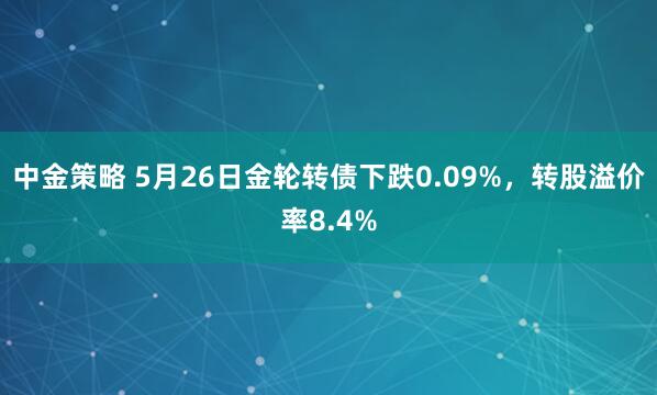 中金策略 5月26日金轮转债下跌0.09%，转股溢价率8.4%