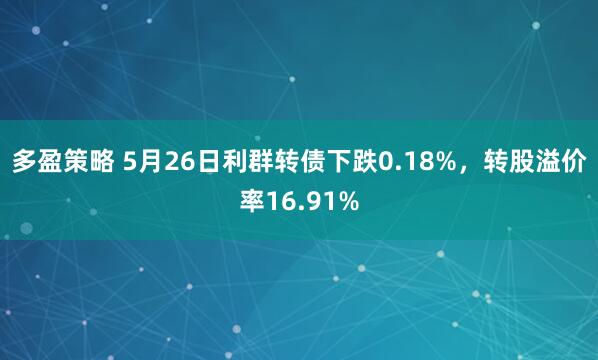 多盈策略 5月26日利群转债下跌0.18%，转股溢价率16.91%