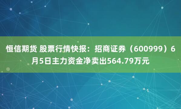 恒信期货 股票行情快报：招商证券（600999）6月5日主力资金净卖出564.79万元