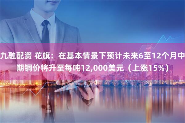 九融配资 花旗：在基本情景下预计未来6至12个月中期铜价将升至每吨12,000美元（上涨15%）