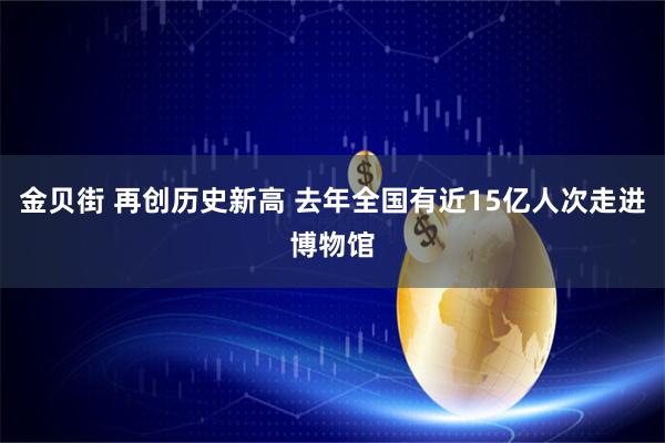 金贝街 再创历史新高 去年全国有近15亿人次走进博物馆