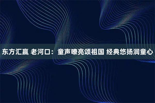 东方汇赢 老河口：童声嘹亮颂祖国 经典悠扬润童心