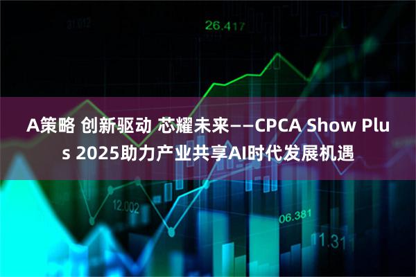 A策略 创新驱动 芯耀未来——CPCA Show Plus 2025助力产业共享AI时代发展机遇