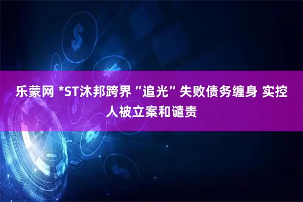 乐蒙网 *ST沐邦跨界“追光”失败债务缠身 实控人被立案和谴责