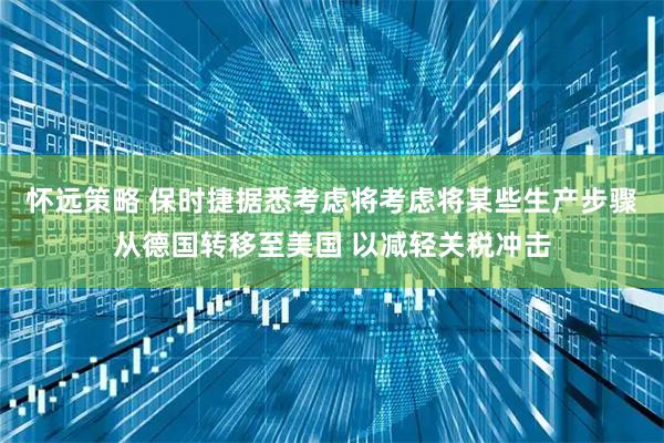 怀远策略 保时捷据悉考虑将考虑将某些生产步骤从德国转移至美国 以减轻关税冲击