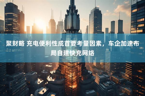 聚财略 充电便利性成首要考量因素，车企加速布局自建快充网络