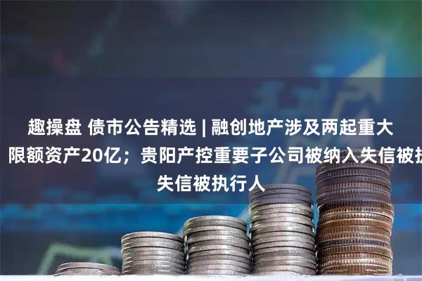 趣操盘 债市公告精选 | 融创地产涉及两起重大诉讼，限额资产20亿；贵阳产控重要子公司被纳入失信被执行人