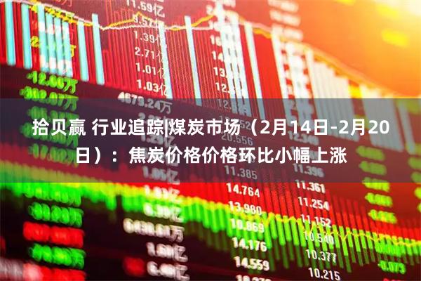 拾贝赢 行业追踪|煤炭市场（2月14日-2月20日）：焦炭价格价格环比小幅上涨
