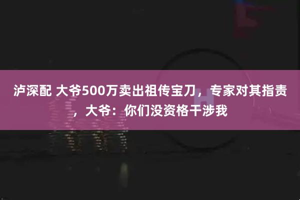 泸深配 大爷500万卖出祖传宝刀，专家对其指责，大爷：你们没资格干涉我
