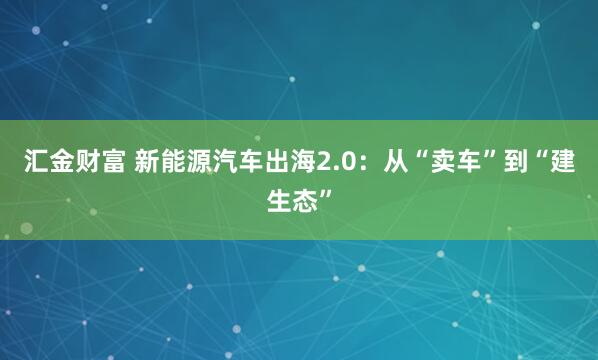 汇金财富 新能源汽车出海2.0：从“卖车”到“建生态”