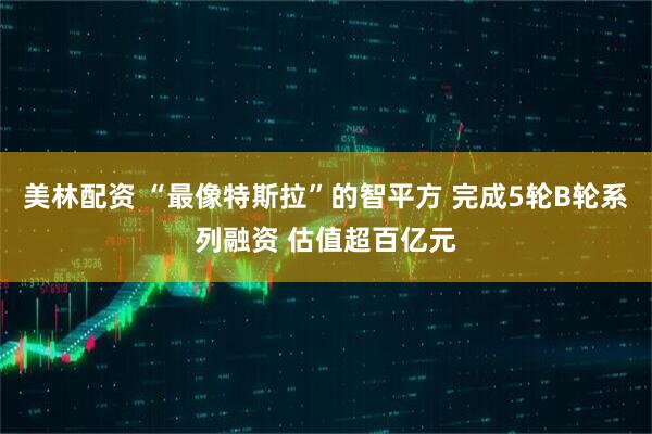 美林配资 “最像特斯拉”的智平方 完成5轮B轮系列融资 估值超百亿元