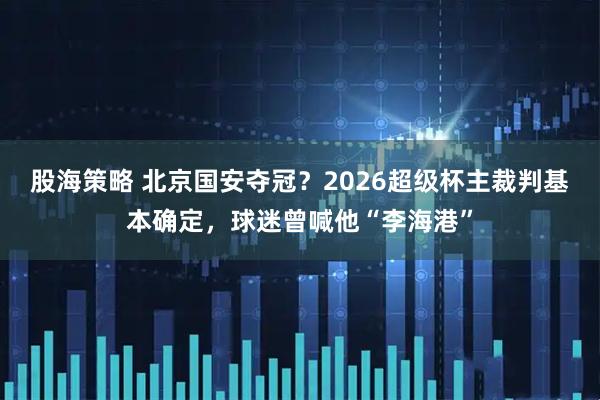股海策略 北京国安夺冠？2026超级杯主裁判基本确定，球迷曾喊他“李海港”