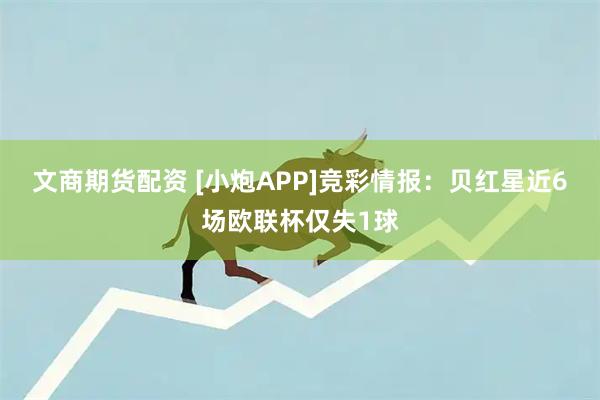 文商期货配资 [小炮APP]竞彩情报：贝红星近6场欧联杯仅失1球