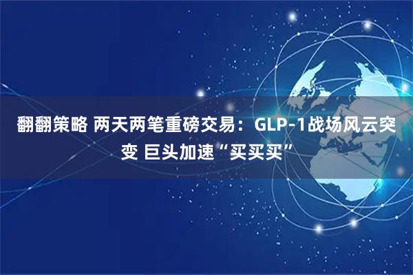 翻翻策略 两天两笔重磅交易：GLP-1战场风云突变 巨头加速“买买买”