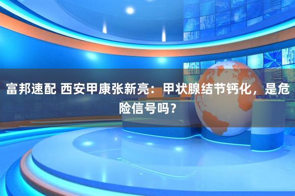 富邦速配 西安甲康张新亮：甲状腺结节钙化，是危险信号吗？