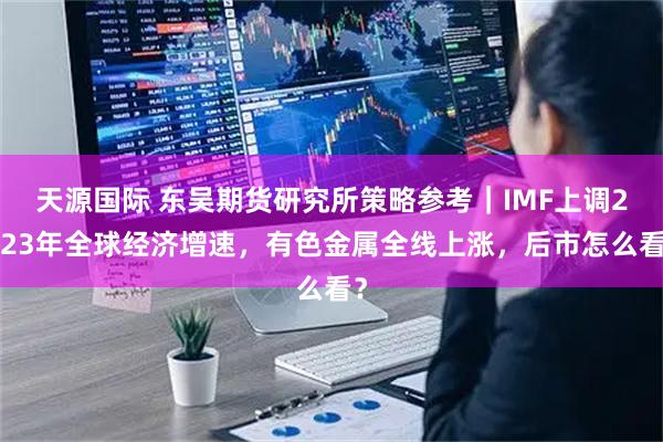 天源国际 东吴期货研究所策略参考|IMF上调2023年全球经济增速,有色金属全线上涨,后市怎么看?