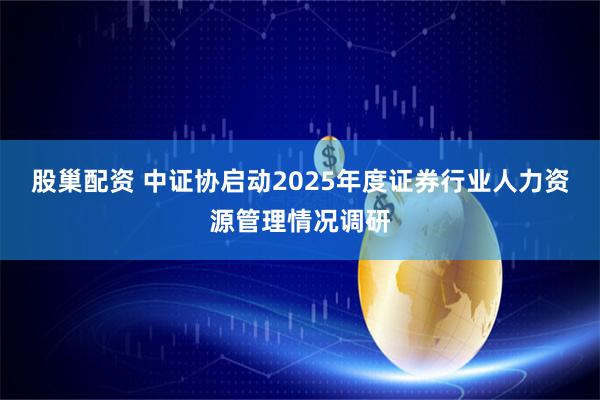 股巢配资 中证协启动2025年度证券行业人力资源管理情况调研