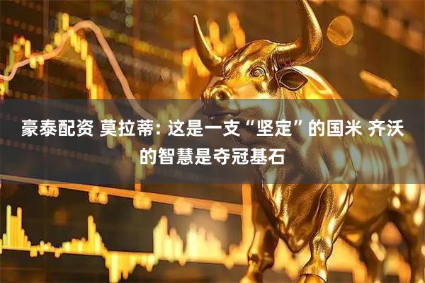 豪泰配资 莫拉蒂: 这是一支“坚定”的国米 齐沃的智慧是夺冠基石